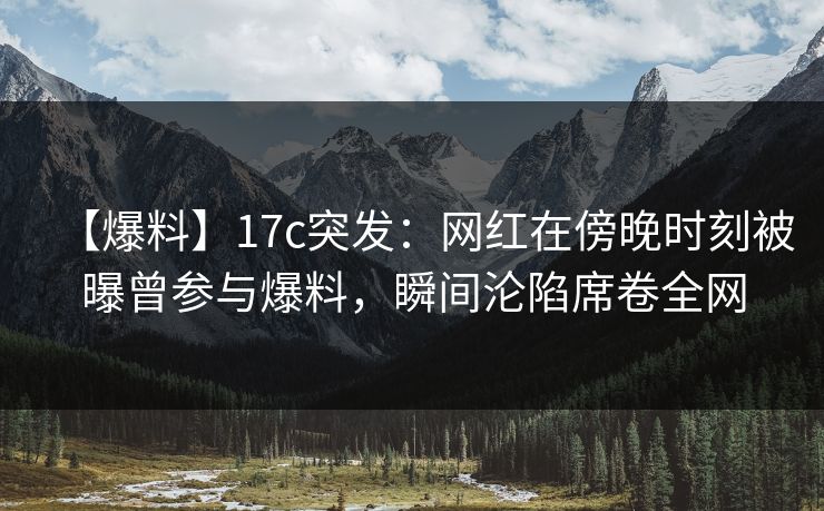 【爆料】17c突发：网红在傍晚时刻被曝曾参与爆料，瞬间沦陷席卷全网