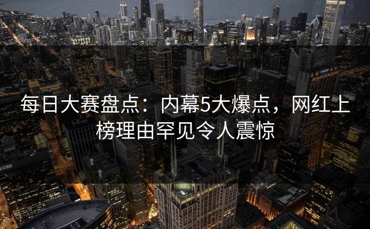 每日大赛盘点：内幕5大爆点，网红上榜理由罕见令人震惊