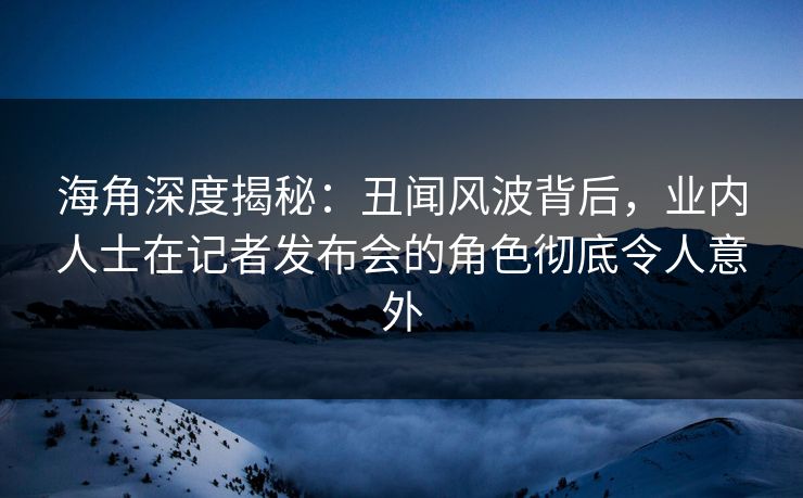 海角深度揭秘：丑闻风波背后，业内人士在记者发布会的角色彻底令人意外