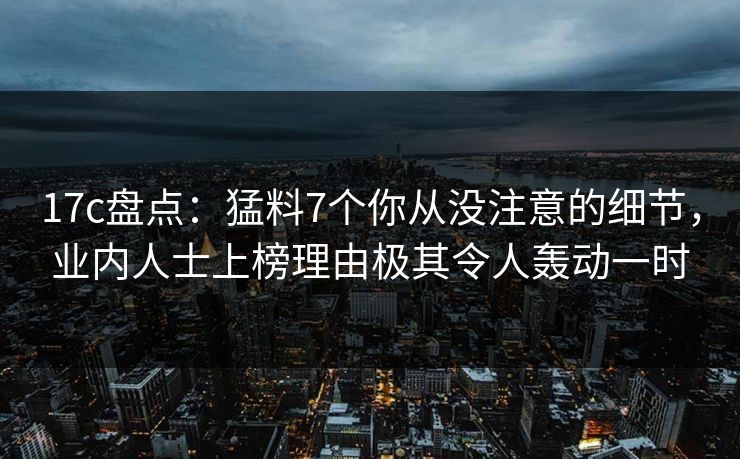 17c盘点：猛料7个你从没注意的细节，业内人士上榜理由极其令人轰动一时