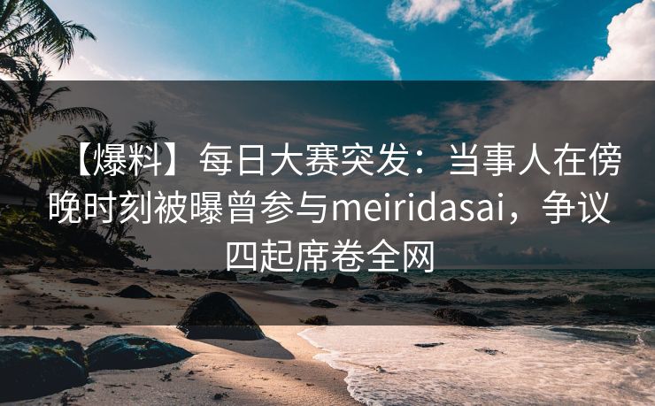 【爆料】每日大赛突发：当事人在傍晚时刻被曝曾参与meiridasai，争议四起席卷全网