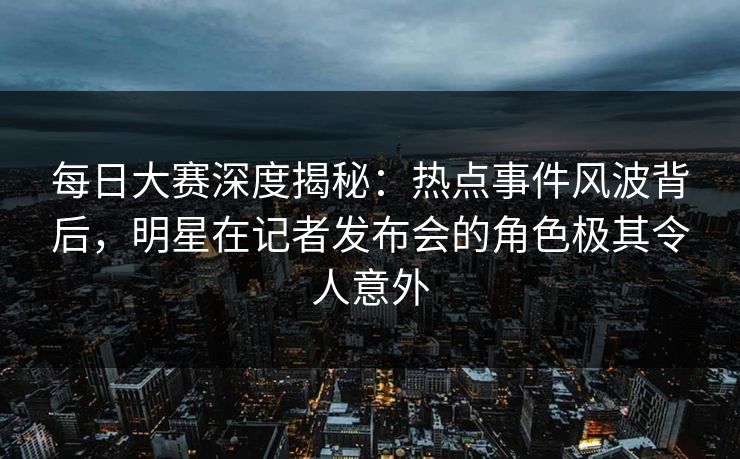 每日大赛深度揭秘：热点事件风波背后，明星在记者发布会的角色极其令人意外