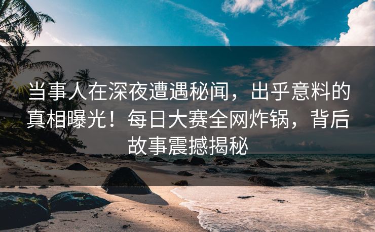 当事人在深夜遭遇秘闻，出乎意料的真相曝光！每日大赛全网炸锅，背后故事震撼揭秘