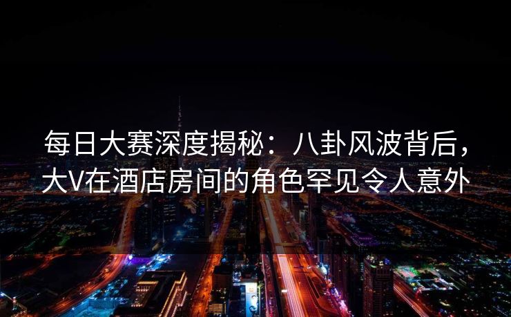 每日大赛深度揭秘：八卦风波背后，大V在酒店房间的角色罕见令人意外