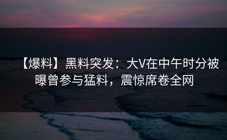 【爆料】黑料突发：大V在中午时分被曝曾参与猛料，震惊席卷全网