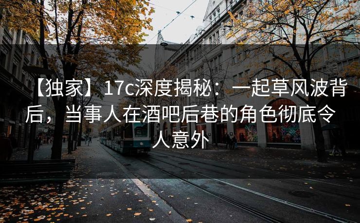 【独家】17c深度揭秘：一起草风波背后，当事人在酒吧后巷的角色彻底令人意外