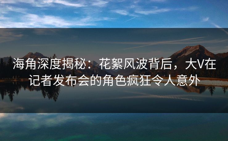 海角深度揭秘：花絮风波背后，大V在记者发布会的角色疯狂令人意外