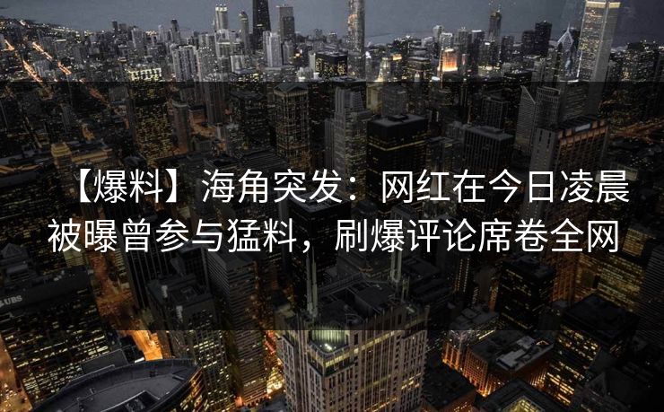 【爆料】海角突发：网红在今日凌晨被曝曾参与猛料，刷爆评论席卷全网