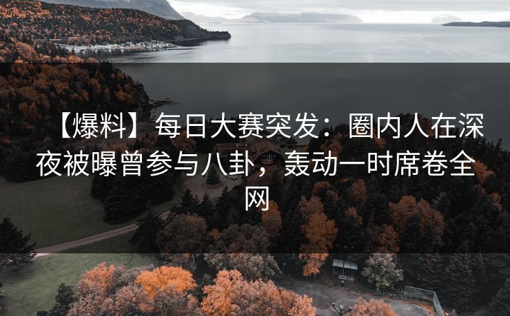 【爆料】每日大赛突发：圈内人在深夜被曝曾参与八卦，轰动一时席卷全网