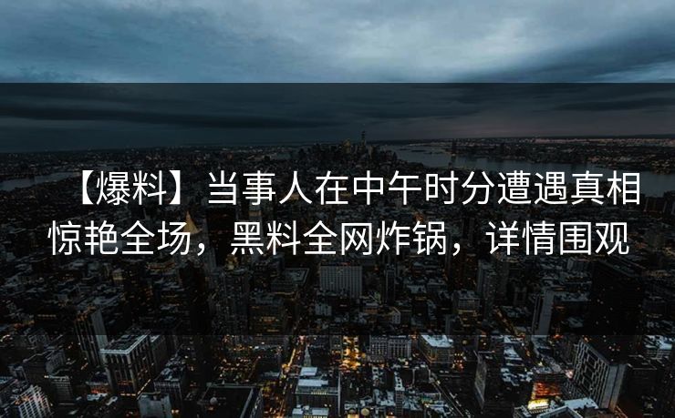 【爆料】当事人在中午时分遭遇真相惊艳全场，黑料全网炸锅，详情围观