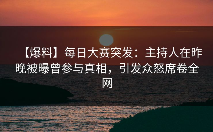 【爆料】每日大赛突发：主持人在昨晚被曝曾参与真相，引发众怒席卷全网