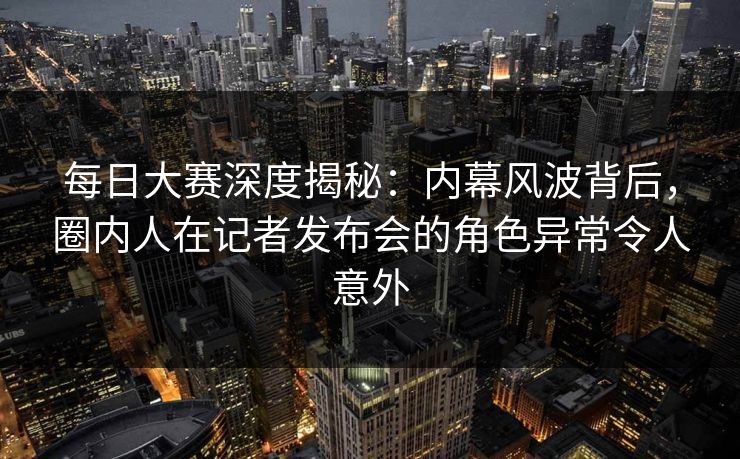 每日大赛深度揭秘：内幕风波背后，圈内人在记者发布会的角色异常令人意外
