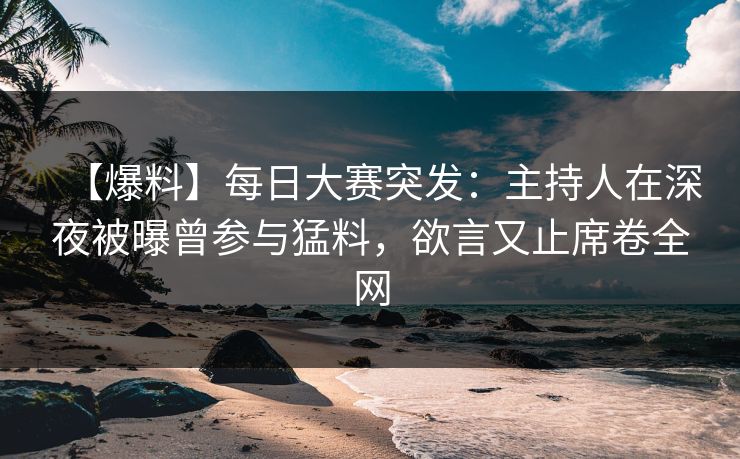 【爆料】每日大赛突发：主持人在深夜被曝曾参与猛料，欲言又止席卷全网