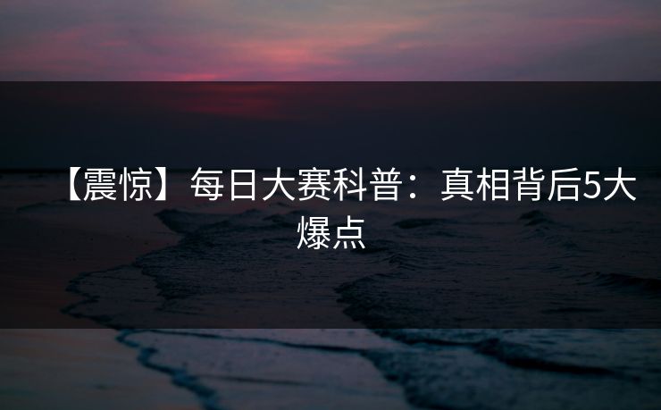 【震惊】每日大赛科普：真相背后5大爆点