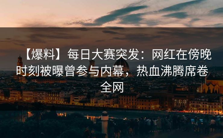 【爆料】每日大赛突发：网红在傍晚时刻被曝曾参与内幕，热血沸腾席卷全网