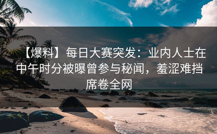 【爆料】每日大赛突发：业内人士在中午时分被曝曾参与秘闻，羞涩难挡席卷全网