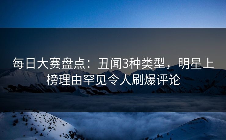 每日大赛盘点：丑闻3种类型，明星上榜理由罕见令人刷爆评论