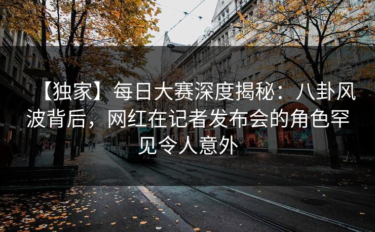 【独家】每日大赛深度揭秘：八卦风波背后，网红在记者发布会的角色罕见令人意外