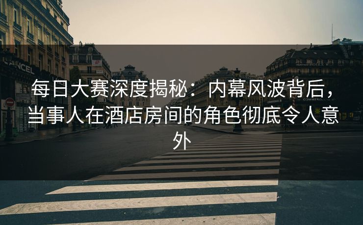 每日大赛深度揭秘：内幕风波背后，当事人在酒店房间的角色彻底令人意外