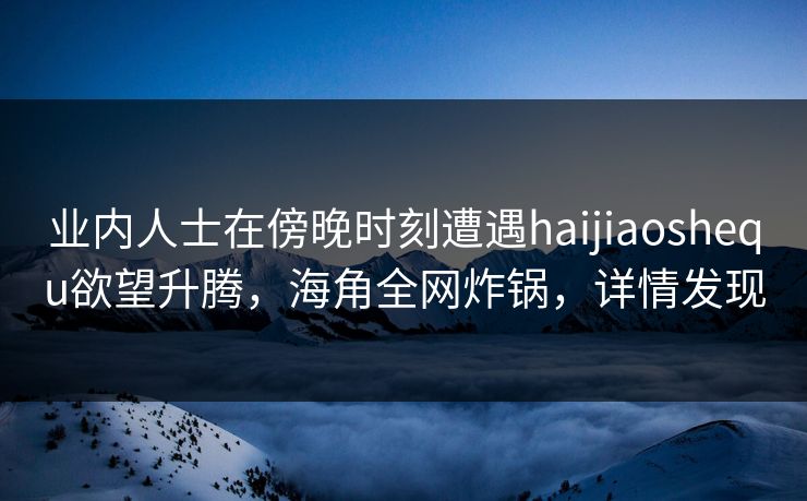 业内人士在傍晚时刻遭遇haijiaoshequ欲望升腾，海角全网炸锅，详情发现