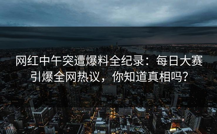 网红中午突遭爆料全纪录：每日大赛引爆全网热议，你知道真相吗？