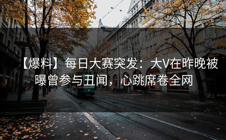 【爆料】每日大赛突发：大V在昨晚被曝曾参与丑闻，心跳席卷全网