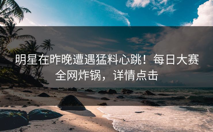 明星在昨晚遭遇猛料心跳！每日大赛全网炸锅，详情点击