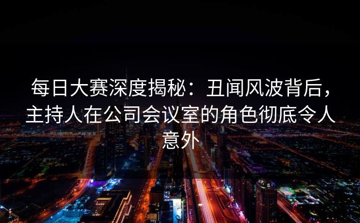 每日大赛深度揭秘：丑闻风波背后，主持人在公司会议室的角色彻底令人意外