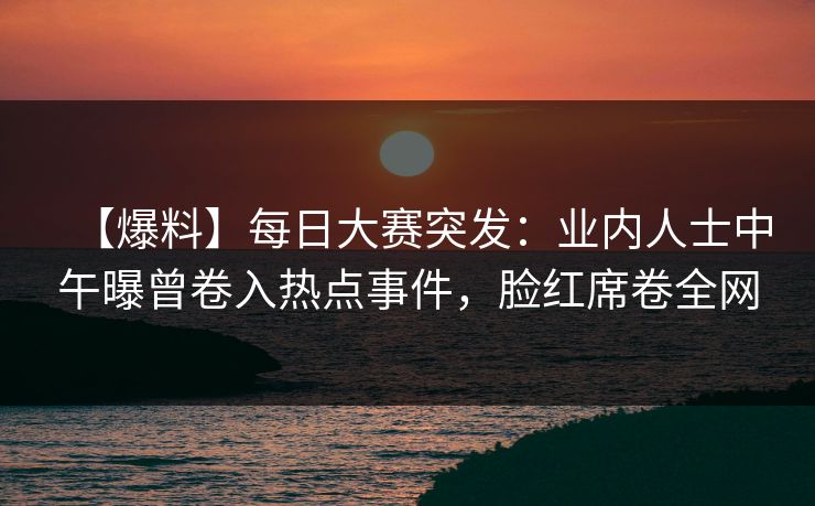 【爆料】每日大赛突发：业内人士中午曝曾卷入热点事件，脸红席卷全网
