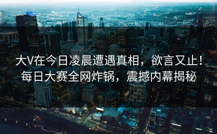 大V在今日凌晨遭遇真相，欲言又止！每日大赛全网炸锅，震撼内幕揭秘