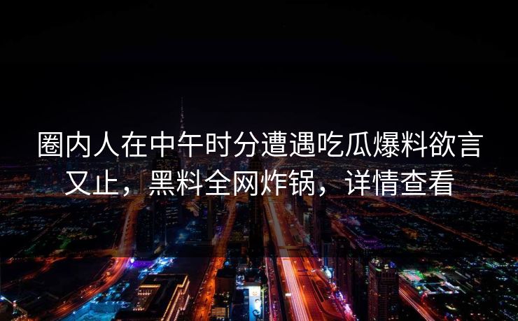 圈内人在中午时分遭遇吃瓜爆料欲言又止，黑料全网炸锅，详情查看
