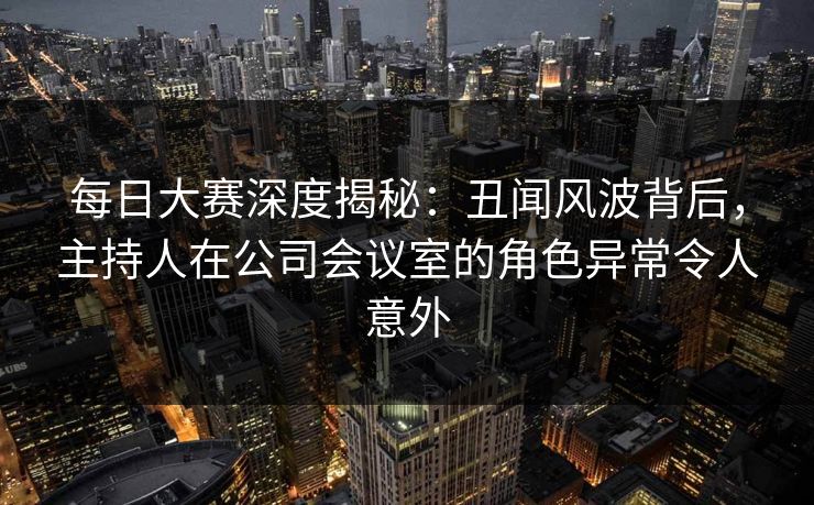 每日大赛深度揭秘：丑闻风波背后，主持人在公司会议室的角色异常令人意外