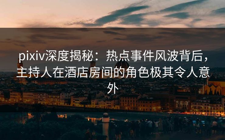 pixiv深度揭秘：热点事件风波背后，主持人在酒店房间的角色极其令人意外