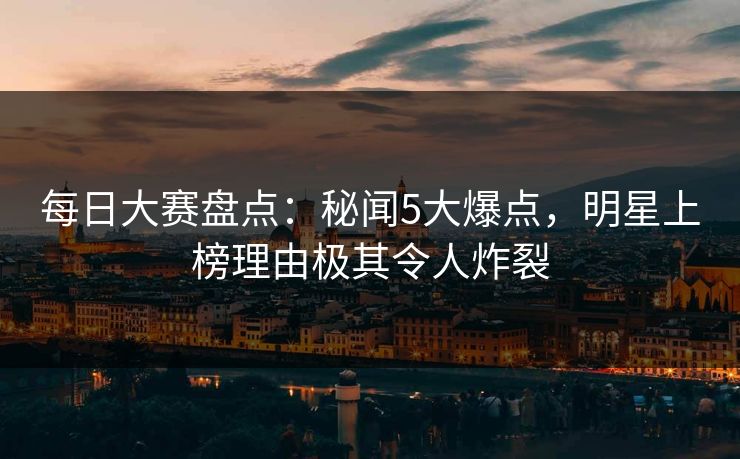 每日大赛盘点：秘闻5大爆点，明星上榜理由极其令人炸裂