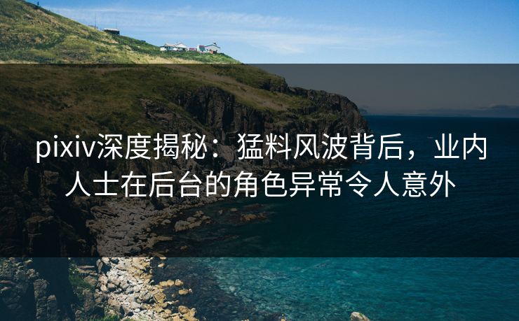 pixiv深度揭秘：猛料风波背后，业内人士在后台的角色异常令人意外