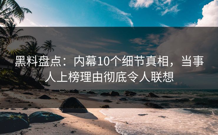 黑料盘点：内幕10个细节真相，当事人上榜理由彻底令人联想