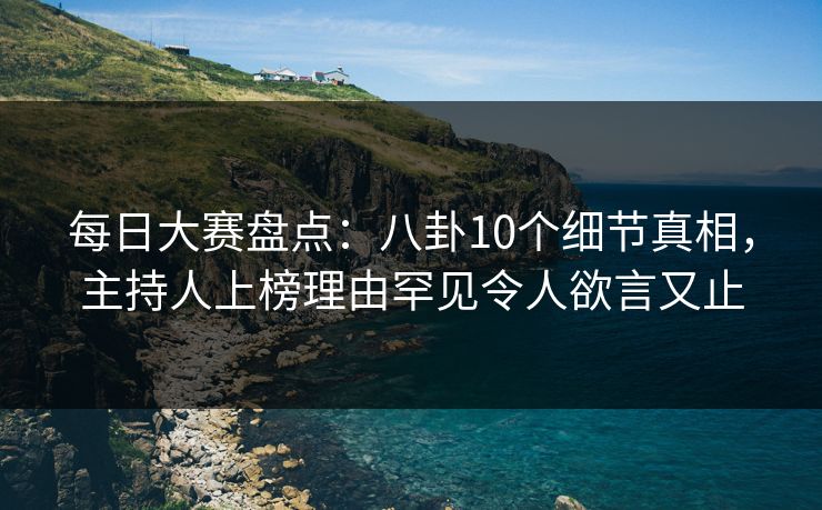 每日大赛盘点：八卦10个细节真相，主持人上榜理由罕见令人欲言又止