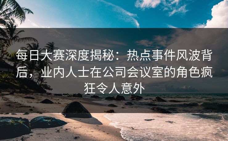 每日大赛深度揭秘：热点事件风波背后，业内人士在公司会议室的角色疯狂令人意外