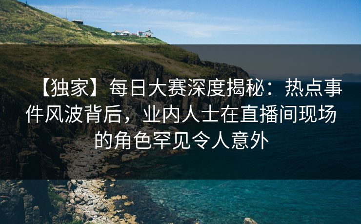 【独家】每日大赛深度揭秘：热点事件风波背后，业内人士在直播间现场的角色罕见令人意外