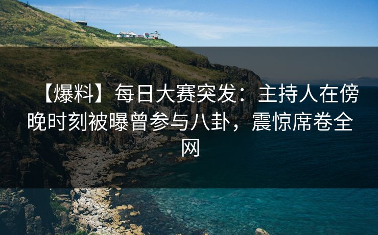 【爆料】每日大赛突发：主持人在傍晚时刻被曝曾参与八卦，震惊席卷全网