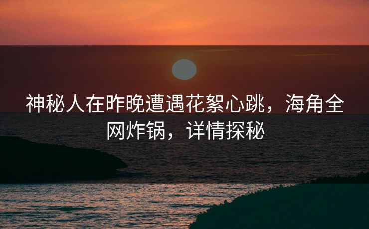 神秘人在昨晚遭遇花絮心跳，海角全网炸锅，详情探秘
