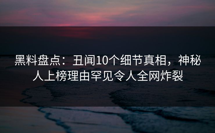 黑料盘点：丑闻10个细节真相，神秘人上榜理由罕见令人全网炸裂
