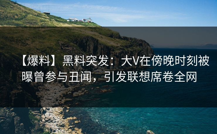 【爆料】黑料突发：大V在傍晚时刻被曝曾参与丑闻，引发联想席卷全网