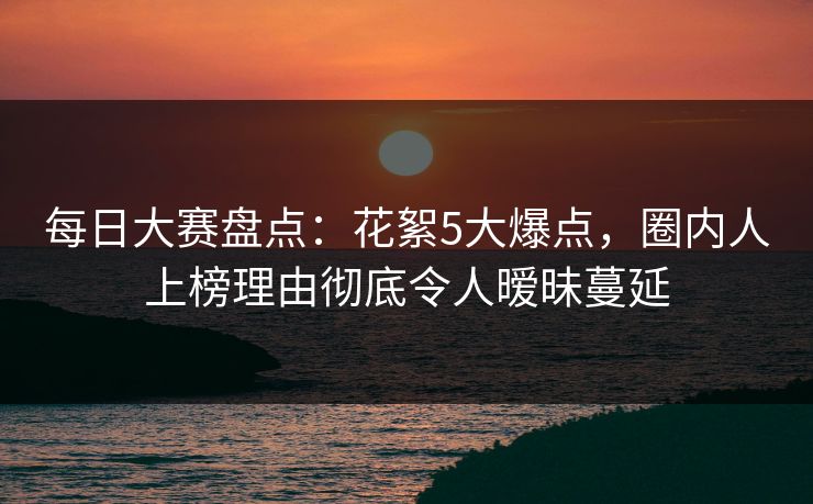 每日大赛盘点：花絮5大爆点，圈内人上榜理由彻底令人暧昧蔓延