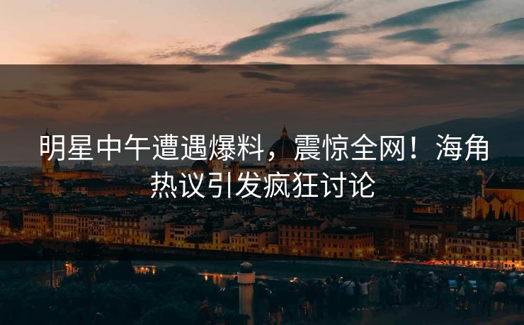 明星中午遭遇爆料，震惊全网！海角热议引发疯狂讨论