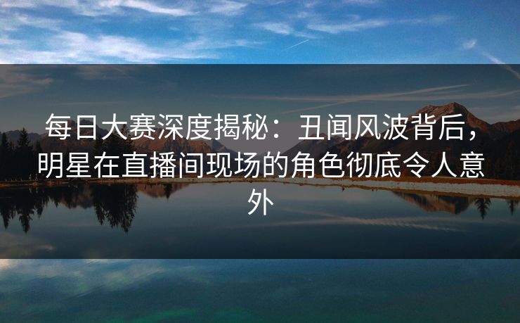 每日大赛深度揭秘：丑闻风波背后，明星在直播间现场的角色彻底令人意外