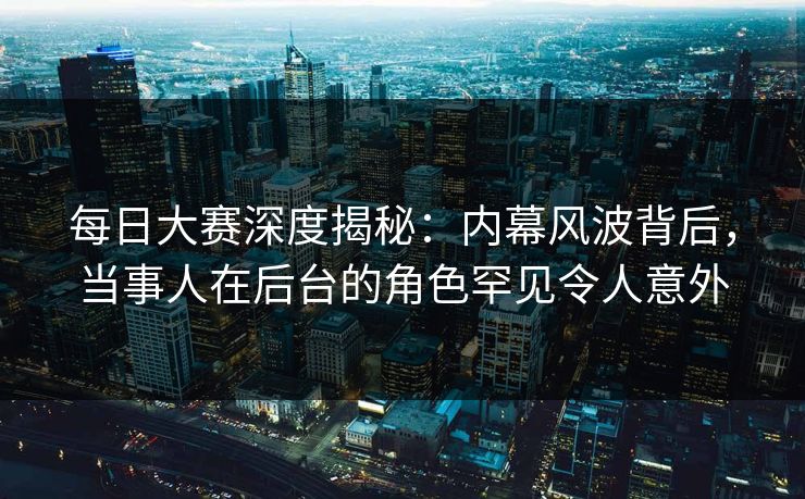 每日大赛深度揭秘：内幕风波背后，当事人在后台的角色罕见令人意外