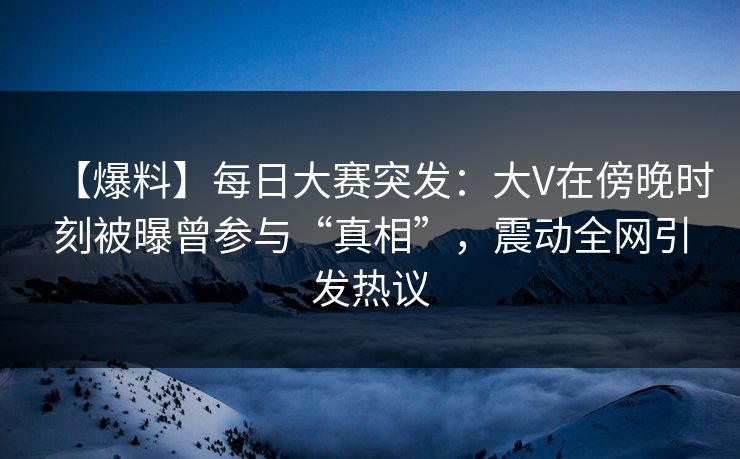 【爆料】每日大赛突发：大V在傍晚时刻被曝曾参与“真相”，震动全网引发热议
