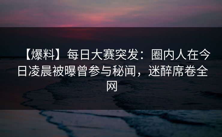 【爆料】每日大赛突发：圈内人在今日凌晨被曝曾参与秘闻，迷醉席卷全网