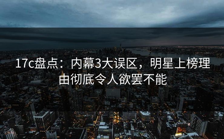 17c盘点：内幕3大误区，明星上榜理由彻底令人欲罢不能